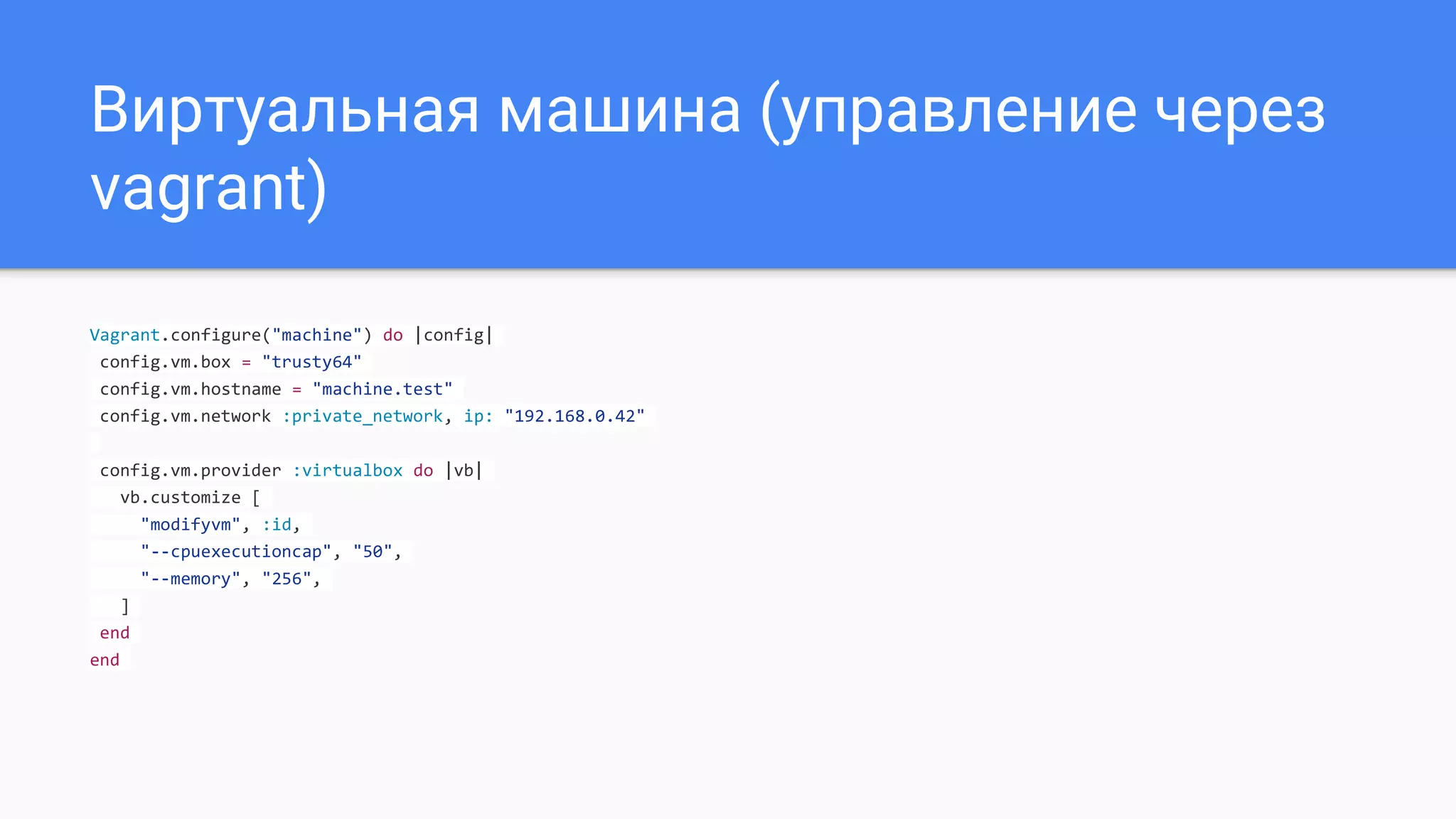 Виртуальная машина (управление через
vagrant)
Vagrant.configure("machine") do |config|
config.vm.box = "trusty64"
config.vm.hostname = "machine.test"
config.vm.network :private_network, ip: "192.168.0.42"
config.vm.provider :virtualbox do |vb|
vb.customize [
"modifyvm", :id,
"--cpuexecutioncap", "50",
"--memory", "256",
]
end
end
 
