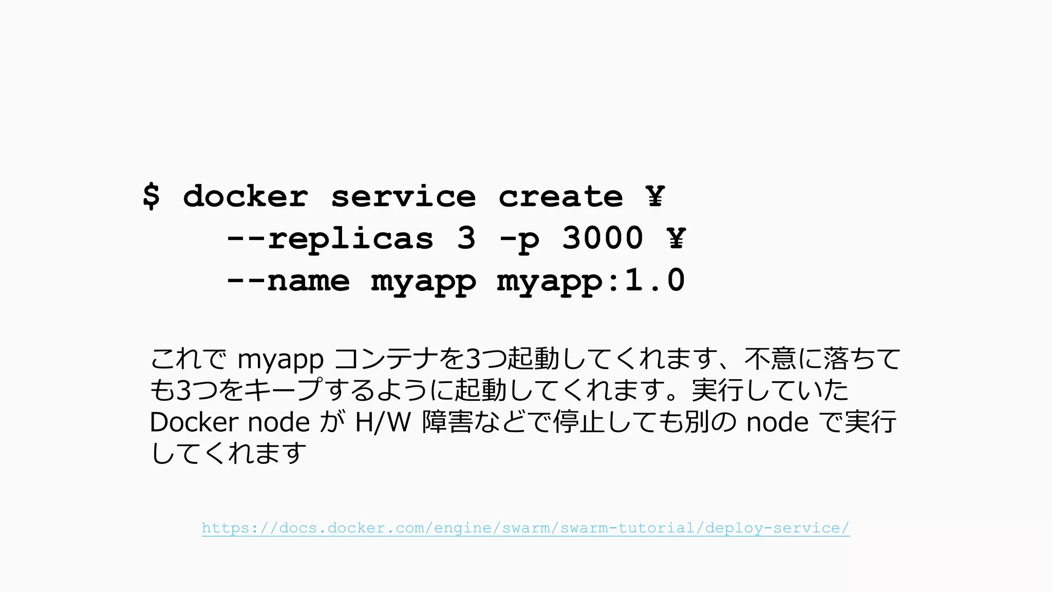 $ docker service create ¥
--replicas 3 -p 3000 ¥
--name myapp myapp:1.0
これで myapp コンテナを3つ起動してくれます、不意に落ちて
も3つをキープするように起動してくれます。実行していた
Docker node が H/W 障害などで停止しても別の node で実行
してくれます
https://docs.docker.com/engine/swarm/swarm-tutorial/deploy-service/
 