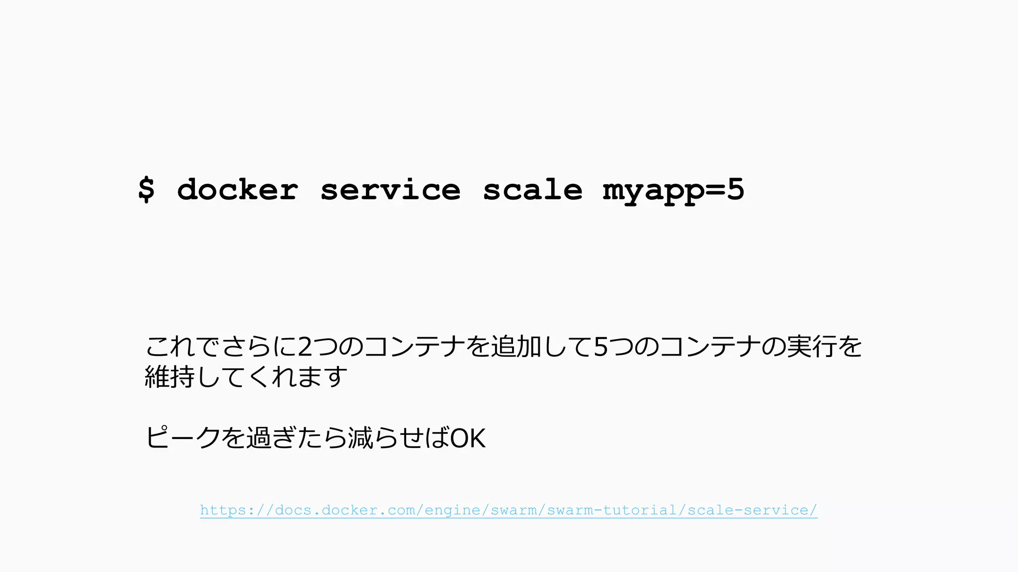 $ docker service scale myapp=5
これでさらに2つのコンテナを追加して5つのコンテナの実行を
維持してくれます
ピークを過ぎたら減らせばOK
https://docs.docker.com/engine/swarm/swarm-tutorial/scale-service/
 