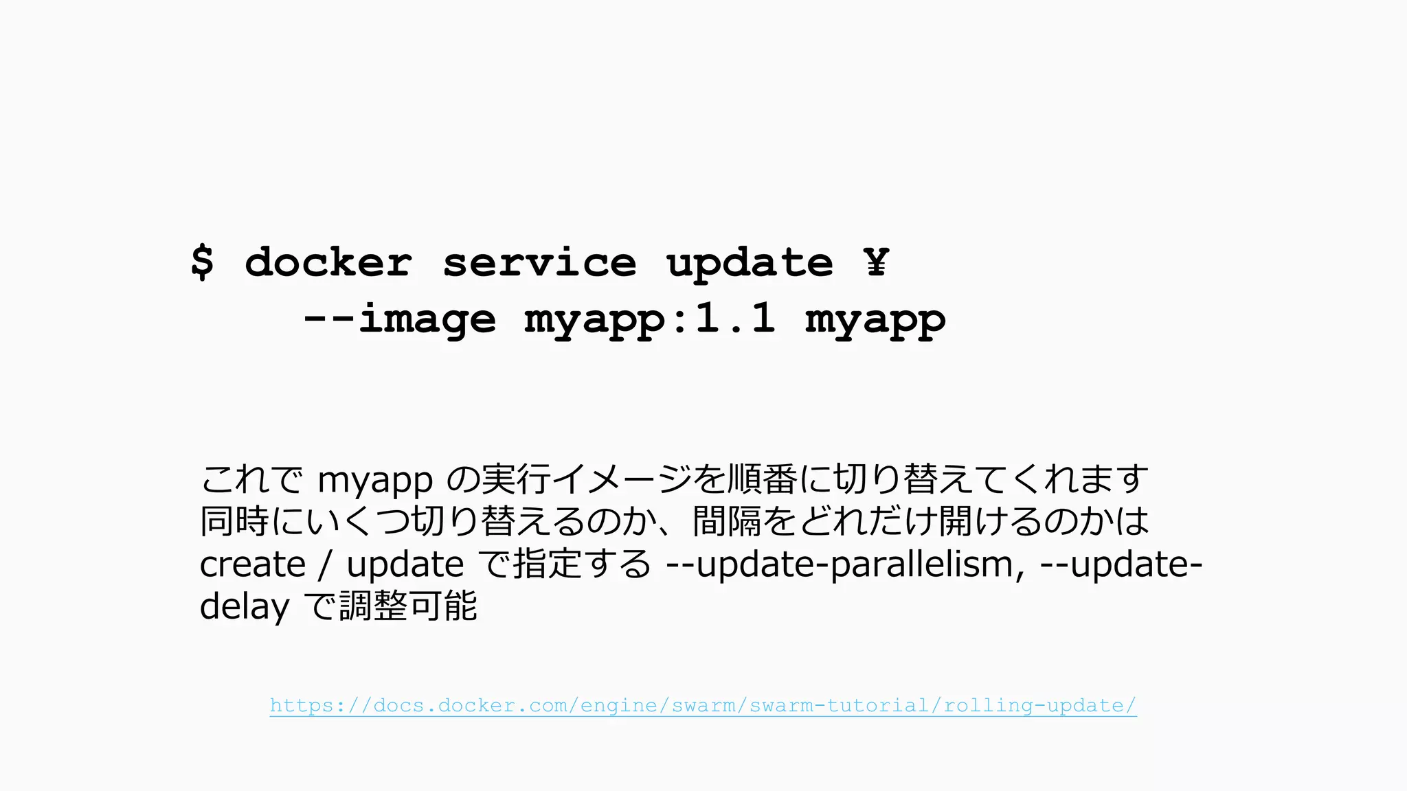 $ docker service update ¥
--image myapp:1.1 myapp
これで myapp の実行イメージを順番に切り替えてくれます
同時にいくつ切り替えるのか、間隔をどれだけ開けるのかは
create / update で指定する --update-parallelism, --update-
delay で調整可能
https://docs.docker.com/engine/swarm/swarm-tutorial/rolling-update/
 