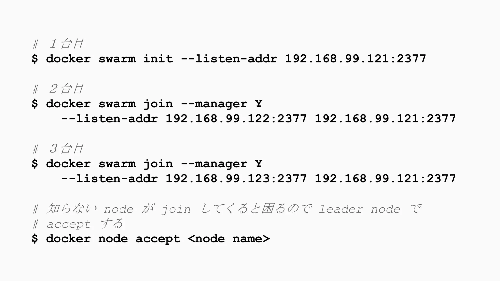 # １台目
$ docker swarm init --listen-addr 192.168.99.121:2377
# ２台目
$ docker swarm join --manager ¥
--listen-addr 192.168.99.122:2377 192.168.99.121:2377
# ３台目
$ docker swarm join --manager ¥
--listen-addr 192.168.99.123:2377 192.168.99.121:2377
# 知らない node が join してくると困るので leader node で
# accept する
$ docker node accept <node name>
 