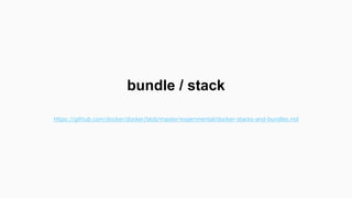 bundle は複数のコンテナをまとめた定義
ファイル（アプリとRedisのセットなど）
（Kubernetes の Pod とは違いそう）
stack は bundle から起動されたコンテナ
の集合
 