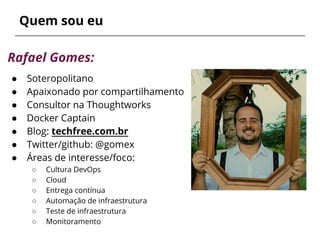 Quem sou eu
Rafael Gomes:
● Soteropolitano
● Apaixonado por compartilhamento
● Consultor na Thoughtworks
● Docker Captain
● Blog: techfree.com.br
● Twitter/github: @gomex
● Áreas de interesse/foco:
○ Cultura DevOps
○ Cloud
○ Entrega contínua
○ Automação de infraestrutura
○ Teste de infraestrutura
○ Monitoramento
 