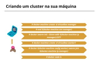 Criando um cluster na sua máquina
# docker swarm init --listen-addr $(docker-machine ip
manager):2377
# docker-machine create -d virtualbox manager
# docker $(docker-machine config worker) swarm join
$(docker-machine ip manager)
# docker-machine create -d virtualbox worker1
# eval $(docker-machine env manager)
# docker node ls
 