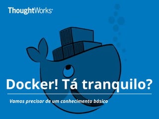 Docker! Tá tranquilo?
Vamos precisar de um conhecimento básico
 