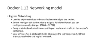 Docker	1.12	Networking	model
• Ingress	Networking
• Used	to	expose	services	to	be	available	externally	to	the	swarm.
• Swarm	manager	can	automatically	assign	a	PublishedPort or	you	can	
configure	manually.	(range:	30000	– 32767)
• Every	node	in	the	cluster	listens	on	this	port	and	routes	traffic	to	the	service’s	
containers.
• Only	services	has	a	port	published	(-p)	require	the	ingress	network.	Others	
are	not	attached	to	the	ingress	network.
 