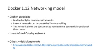 Docker	1.12	Networking	model
• Docker_gwbridge
• Is	added	only	for	non-internal	networks
• Internal	networks	can	be	created	with	--internal	flag.
• This	network	allows	the	containers	to	have	external	connectivity	outside	of	
their	cluster.
• User-defined	Overlay	network
• Others	– default	networks
• https://docs.docker.com/v1.10/engine/userguide/networking/dockernetwork
s/
 