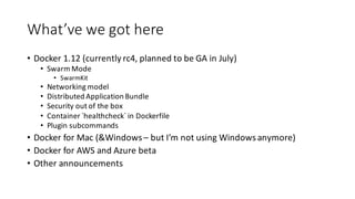 What’ve	we	got	here
• Docker	1.12	(currently	rc4,	planned	to	be	GA	in	July)
• Swarm	Mode
• SwarmKit
• Networking	model
• Distributed	Application	Bundle
• Security	out	of	the	box
• Container	`healthcheck`	in	Dockerfile
• Plugin	subcommands
• Docker	for	Mac	(&Windows	– but	I’m	not	using	Windows	anymore)
• Docker	for	AWS	and	Azure	beta
• Other	announcements
 