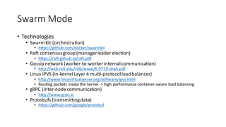 Swarm	Mode
• Technologies
• Swarm	Kit	(orchestration)
• https://github.com/docker/swarmkit
• Raft	consensus	group	(manager	leader	election)
• https://raft.github.io/raft.pdf
• Gossip	network	(worker-to-worker	internal	communication)
• http://web.mit.edu/vdb/www/6.977/l-shah.pdf
• Linux	IPVS	(in-kernel	Layer	4	multi-protocol	load	balancer)
• http://www.linuxvirtualserver.org/software/ipvs.html
• Routing	packets	inside	the	kernel	->	high	performance	container-aware	load	balancing
• gRPC (inter-node	communication)
• http://www.grpc.io
• Protobufs (transmitting	data)
• https://github.com/google/protobuf
 