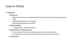 Swarm	Mode
• Features
• Resiliency
• Swarm	mode	will	continuously	check	and	reconcile	the	environment	when	things	go	
awry
• Self-healing	(containers	are	crashed)
• Self-Organizing	(nodes	are	crashed)
• Rolling	Update
• --update-delay,	--update-parallelism
• Replicated	or	Global	Services
• R:	any	number	of	containers	will	be	spread	across	the	available	hosts.
• G:	schedule	one	instance	the	same	container	on	every	host	in	the	swarm.
• Constraints
 