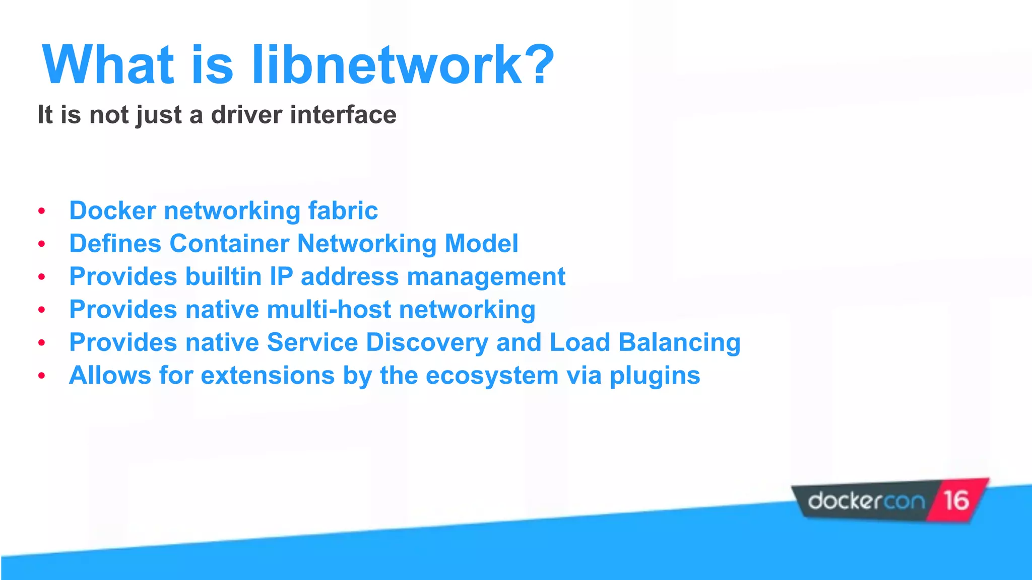 It is not just a driver interface
• Docker networking fabric
• Defines Container Networking Model
• Provides builtin IP address management
• Provides native multi-host networking
• Provides native Service Discovery and Load Balancing
• Allows for extensions by the ecosystem via plugins
What is libnetwork?
 