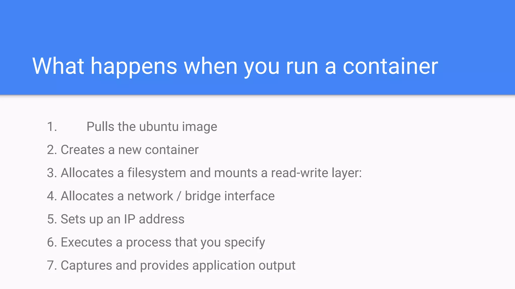 What happens when you run a container
1. Pulls the ubuntu image
2. Creates a new container
3. Allocates a filesystem and mounts a read-write layer:
4. Allocates a network / bridge interface
5. Sets up an IP address
6. Executes a process that you specify
7. Captures and provides application output
 