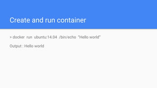 Create and run container
> docker run ubuntu:14.04 /bin/echo “Hello world”
Output : Hello world
 