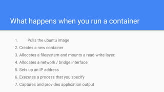 What happens when you run a container
1. Pulls the ubuntu image
2. Creates a new container
3. Allocates a filesystem and mounts a read-write layer:
4. Allocates a network / bridge interface
5. Sets up an IP address
6. Executes a process that you specify
7. Captures and provides application output
 