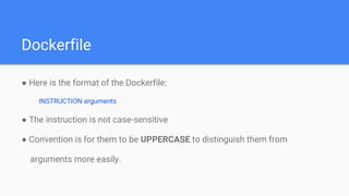 Dockerfile
● Here is the format of the Dockerfile:
INSTRUCTION arguments
● The instruction is not case-sensitive
● Convention is for them to be UPPERCASE to distinguish them from
arguments more easily.
 