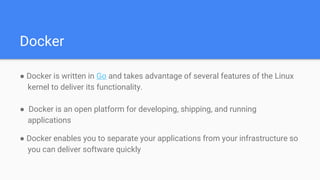 Docker
● Docker is written in Go and takes advantage of several features of the Linux
kernel to deliver its functionality.
● Docker is an open platform for developing, shipping, and running
applications
● Docker enables you to separate your applications from your infrastructure so
you can deliver software quickly
 