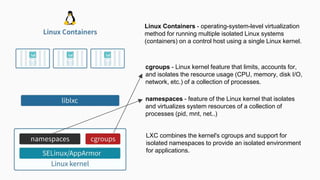 cgroups - Linux kernel feature that limits, accounts for,
and isolates the resource usage (CPU, memory, disk I/O,
network, etc.) of a collection of processes.
namespaces - feature of the Linux kernel that isolates
and virtualizes system resources of a collection of
processes (pid, mnt, net..)
Linux Containers - operating-system-level virtualization
method for running multiple isolated Linux systems
(containers) on a control host using a single Linux kernel.
LXC combines the kernel's cgroups and support for
isolated namespaces to provide an isolated environment
for applications.
 