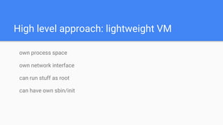 High level approach: lightweight VM
own process space
own network interface
can run stuff as root
can have own sbin/init
 