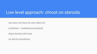 Low level approach: chroot on steroids
can also not have its own sbin/init
container = isolated process(es)
share kernel with host
no device emulation
 