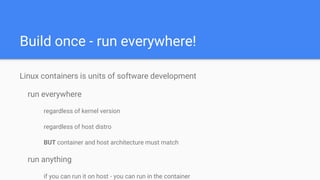 Build once - run everywhere!
Linux containers is units of software development
run everywhere
regardless of kernel version
regardless of host distro
BUT container and host architecture must match
run anything
if you can run it on host - you can run in the container
 