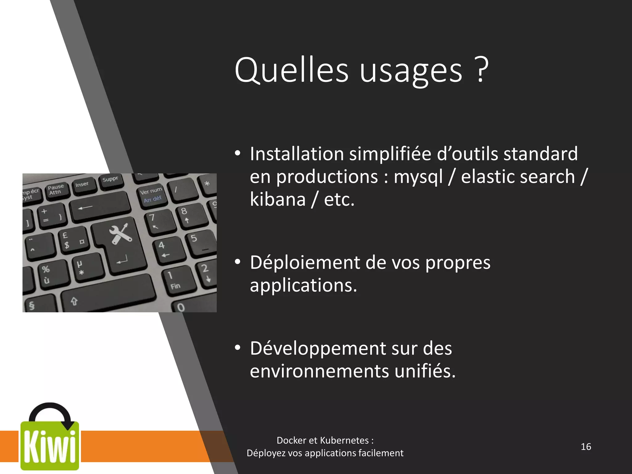 Quelles usages ?
• Installation simplifiée d’outils standard
en productions : mysql / elastic search /
kibana / etc.
• Déploiement de vos propres
applications.
• Développement sur des
environnements unifiés.
Docker et Kubernetes :
Déployez vos applications facilement
16
 