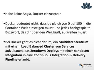 Habe keine Angst, Docker einzusetzen.
Docker bedeutet nicht, dass du gleich von 0 auf 100 in die
Container-Welt einsteigen musst und jedes hochgespielte
Buzzwort, das dir über den Weg läuft, aufgreifen musst.
Bei Docker geht es nicht darum, ein Multidatenzentrum
mit einem Load Balanced Cluster von Services
aufzubauen, das Zerodown Deploys mit einer nahtlosen
Integration in eine Continuous Integration & Delivery
Pipeline erlaubt.
 