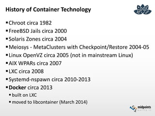 History of Container Technology
Chroot circa 1982
FreeBSD Jails circa 2000
Solaris Zones circa 2004
Meiosys - MetaClusters with Checkpoint/Restore 2004-05
Linux OpenVZ circa 2005 (not in mainstream Linux)
AIX WPARs circa 2007
LXC circa 2008
Systemd-nspawn circa 2010-2013
Docker circa 2013
 built on LXC
 moved to libcontainer (March 2014)
 