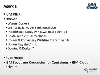 Agenda
IBM PINK
Docker
 Warum Docker?
 Grundsätzliches zur Funktionsweise
 Installation ( Linux, Windows, Raspberry Pi )
 Container / Virtual machines
 Images & Container / Wichtige CLI commands
 Docker Registry / Hub
 Domino & Docker ?
Kubernetes
IBM Spectrum Conductor for Containers / IBM Cloud
private
 