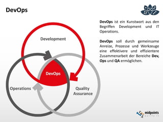 DevOps
DevOps ist ein Kunstwort aus den
Begriffen Development und IT
Operations.
DevOps soll durch gemeinsame
Anreize, Prozesse und Werkzeuge
eine effektivere und effizientere
Zusammenarbeit der Bereiche Dev,
Ops und QA ermöglichen.
 