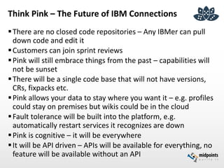 Think Pink – The Future of IBM Connections
There are no closed code repositories – Any IBMer can pull
down code and edit it
Customers can join sprint reviews
Pink will still embrace things from the past – capabilities will
not be sunset
There will be a single code base that will not have versions,
CRs, fixpacks etc.
Pink allows your data to stay where you want it – e.g. profiles
could stay on premises but wikis could be in the cloud
Fault tolerance will be built into the platform, e.g.
automatically restart services it recognizes are down
Pink is cognitive – it will be everywhere
It will be API driven – APIs will be available for everything, no
feature will be available without an API
 