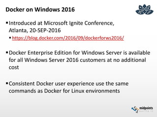 Docker on Windows 2016
Introduced at Microsoft Ignite Conference,
Atlanta, 20-SEP-2016
 https://blog.docker.com/2016/09/dockerforws2016/
Docker Enterprise Edition for Windows Server is available
for all Windows Server 2016 customers at no additional
cost
Consistent Docker user experience use the same
commands as Docker for Linux environments
 