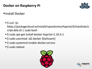Docker on Raspberry Pi
Install Docker
 $ curl -ks
https://packagecloud.io/install/repositories/Hypriot/Schatzkiste/s
cript.deb.sh | sudo bash
 $ sudo apt-get install docker-hypriot=1.10.3-1
 $ sudo usermod -aG docker $(whoami)
 $ sudo systemctl enable docker.service
 $ sudo reboot
 