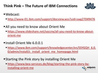 Think Pink – The Future of IBM Connections
Webcast:
 http://www-01.ibm.com/support/docview.wss?uid=swg27049476
All you need to know about Orient Me
 https://www.slideshare.net/soccnx/all-you-need-to-know-about-
orient-me
Install Orient Me 6.0.0.1
 https://www.ibm.com/support/knowledgecenter/en/SSYGQH_6.0.
0/admin/install/c_install_orient_me_homepage.html
Starting the Pink story by installing Orient Me
 https://www.bea-services.de/blog/starting-the-pink-story-by-
installing-orient-me
 