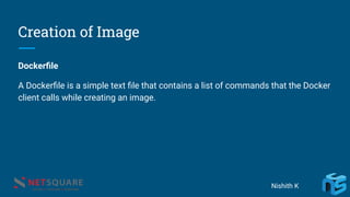Creation of Image
Dockerﬁle
A Dockerﬁle is a simple text ﬁle that contains a list of commands that the Docker
client calls while creating an image.
Nishith K
 
