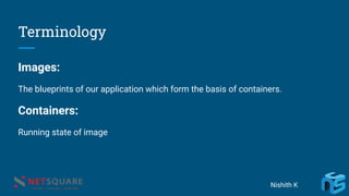 Terminology
Images:
The blueprints of our application which form the basis of containers.
Containers:
Running state of image
Nishith K
 
