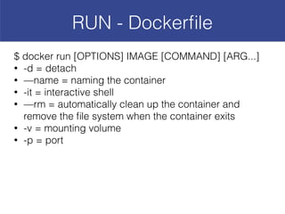 RUN - Dockerﬁle
$ docker run [OPTIONS] IMAGE [COMMAND] [ARG...]
• -d = detach
• —name = naming the container
• -it = interactive shell
• —rm = automatically clean up the container and
remove the ﬁle system when the container exits
• -v = mounting volume
• -p = port
 