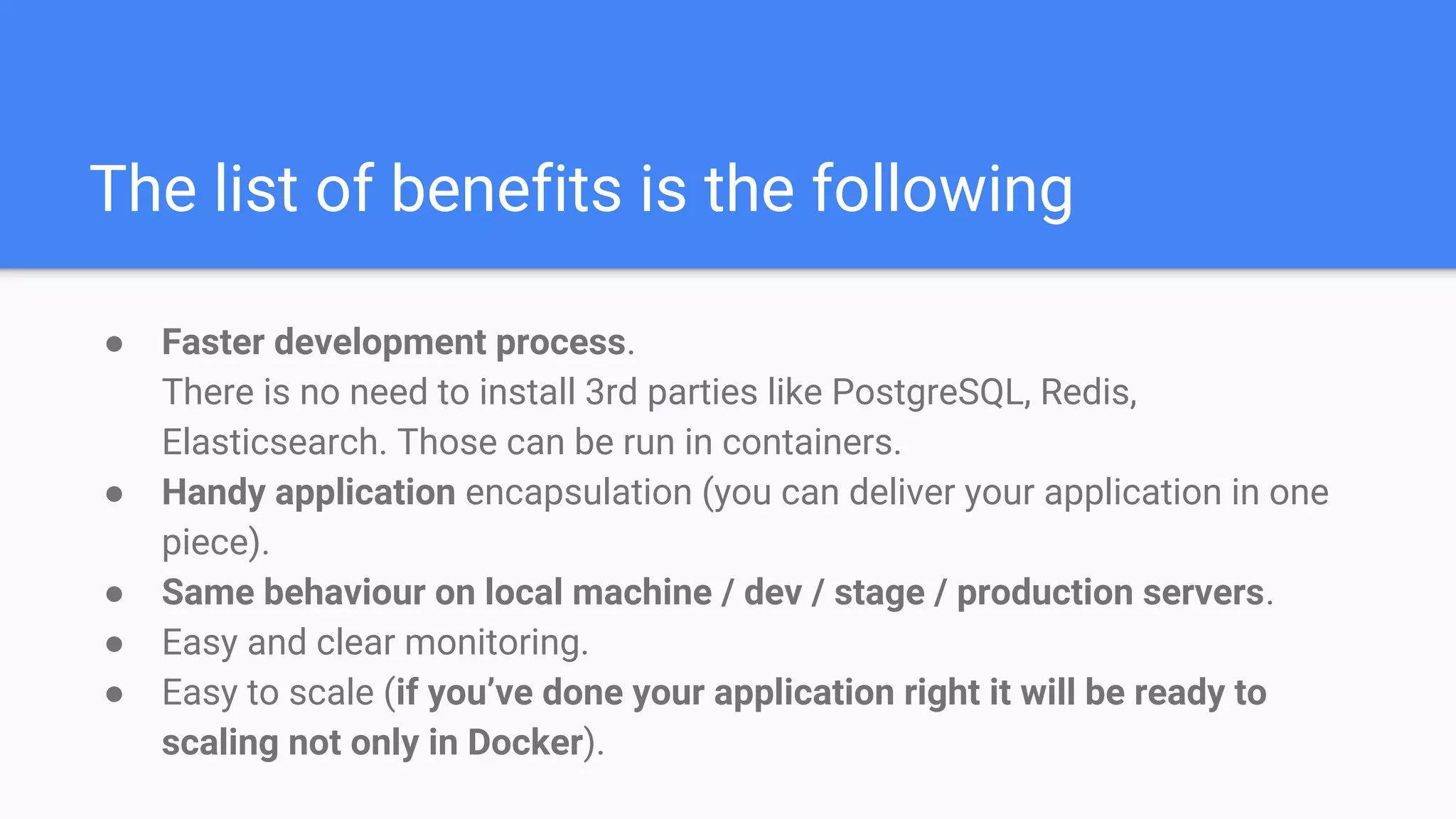The list of benefits is the following
● Faster development process.
There is no need to install 3rd parties like PostgreSQL, Redis,
Elasticsearch. Those can be run in containers.
● Handy application encapsulation (you can deliver your application in one
piece).
● Same behaviour on local machine / dev / stage / production servers.
● Easy and clear monitoring.
● Easy to scale (if you’ve done your application right it will be ready to
scaling not only in Docker).
 
