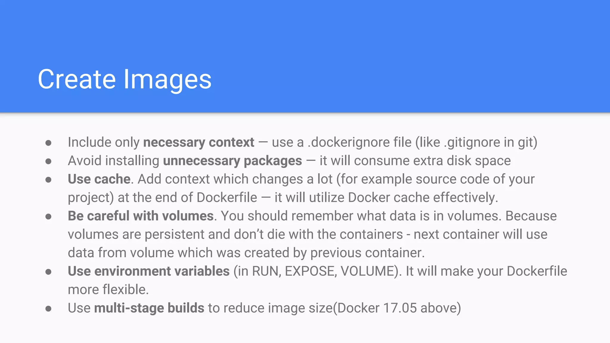 Create Images
● Include only necessary context — use a .dockerignore file (like .gitignore in git)
● Avoid installing unnecessary packages — it will consume extra disk space
● Use cache. Add context which changes a lot (for example source code of your
project) at the end of Dockerfile — it will utilize Docker cache effectively.
● Be careful with volumes. You should remember what data is in volumes. Because
volumes are persistent and don’t die with the containers - next container will use
data from volume which was created by previous container.
● Use environment variables (in RUN, EXPOSE, VOLUME). It will make your Dockerfile
more flexible.
● Use multi-stage builds to reduce image size(Docker 17.05 above)
 