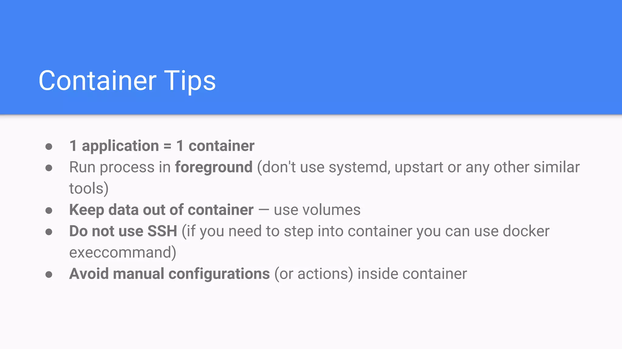 Container Tips
● 1 application = 1 container
● Run process in foreground (don't use systemd, upstart or any other similar
tools)
● Keep data out of container — use volumes
● Do not use SSH (if you need to step into container you can use docker
execcommand)
● Avoid manual configurations (or actions) inside container
 