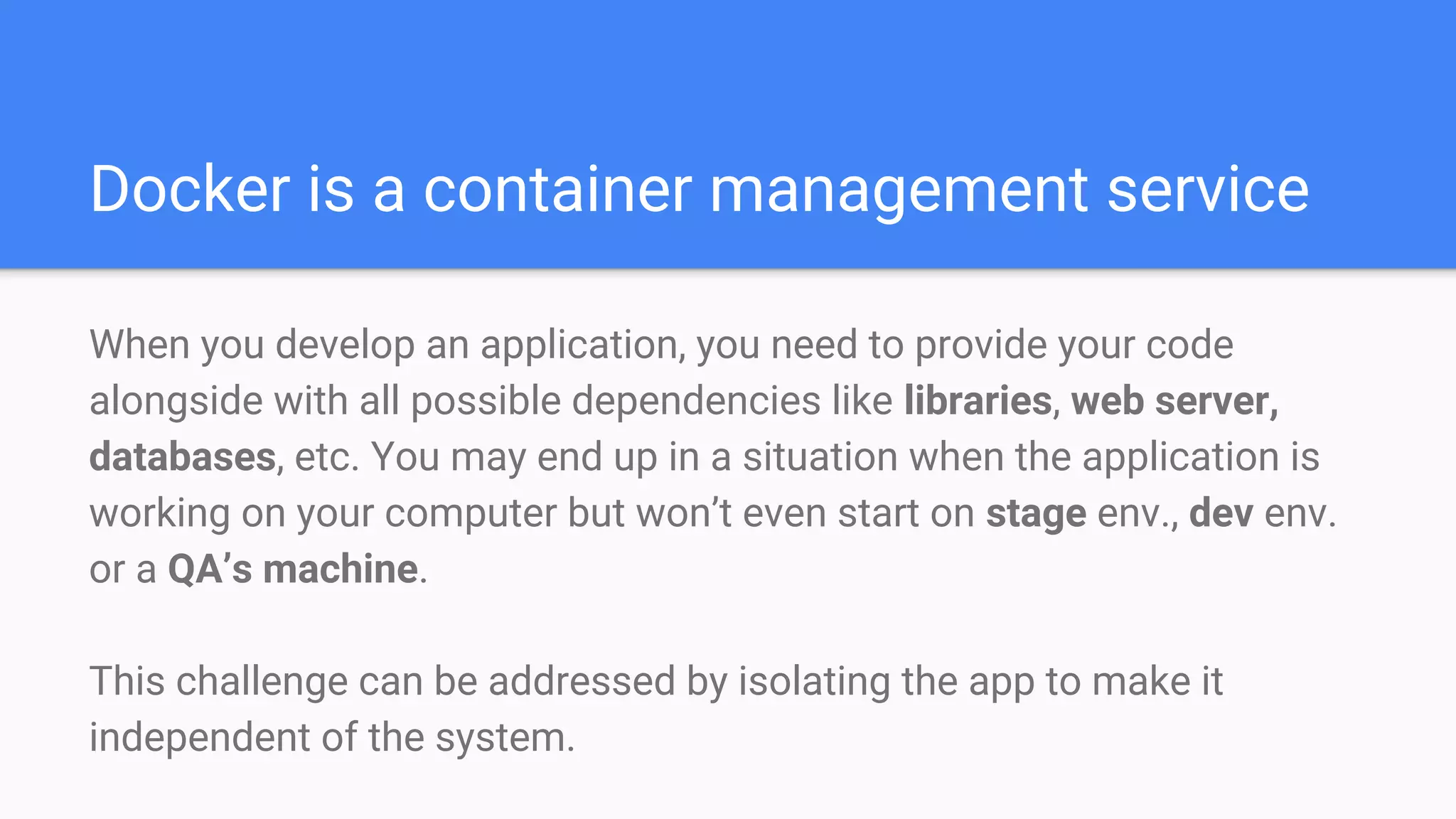 Docker is a container management service
When you develop an application, you need to provide your code
alongside with all possible dependencies like libraries, web server,
databases, etc. You may end up in a situation when the application is
working on your computer but won’t even start on stage env., dev env.
or a QA’s machine.
This challenge can be addressed by isolating the app to make it
independent of the system.
 