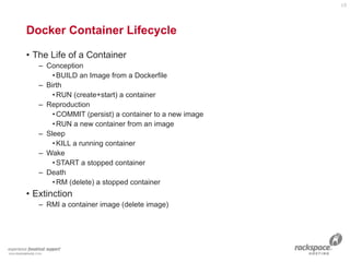 • The Life of a Container
– Conception
•BUILD an Image from a Dockerfile
– Birth
•RUN (create+start) a container
– Reproduction
•COMMIT (persist) a container to a new image
•RUN a new container from an image
– Sleep
•KILL a running container
– Wake
•START a stopped container
– Death
•RM (delete) a stopped container
• Extinction
– RMI a container image (delete image)
Docker Container Lifecycle
15
 