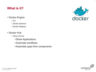What is it?
• Docker Engine
– CLI
– Docker Daemon
– Docker Registry
• Docker Hub
– Cloud service
•Share Applications
•Automate workflows
•Assemble apps from components
4
 