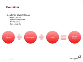 Container 
• Combines several things
– Linux Cgroups
– Kernel Namespaces
– Docker Image
– Has a lifecycle
6
 