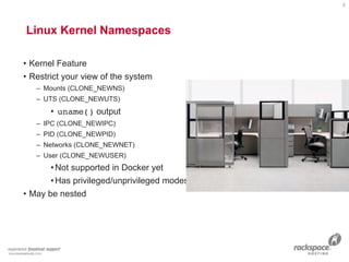 Linux Kernel Namespaces 
• Kernel Feature
• Restrict your view of the system
– Mounts (CLONE_NEWNS)
– UTS (CLONE_NEWUTS)
• uname() output
– IPC (CLONE_NEWIPC)
– PID (CLONE_NEWPID)
– Networks (CLONE_NEWNET)
– User (CLONE_NEWUSER)
•Not supported in Docker yet
•Has privileged/unprivileged modes today
• May be nested
8
 