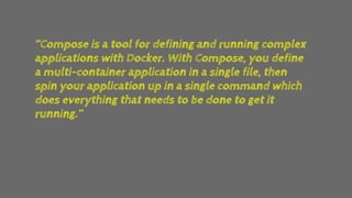 ‘’Compose is a tool for defining and running complex
applications with Docker. With Compose, you define
a multi-container application in a single file, then
spin your application up in a single command which
does everything that needs to be done to get it
running.’’
 
