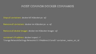 MOST COMMON DOCKER COMMANDS
Stop all containers: docker kill $(docker ps -q)
Remove all containers: docker rm $(docker ps -a -q)
Remove all docker images: docker rmi $(docker images -q)
container's IP address: docker inspect -f
'{{range.NetworkSettings.Networks}}{{.IPAddress}}{{end}}' container_name_or_id
 