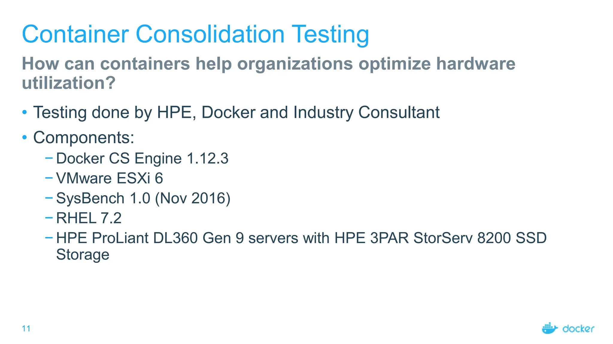 11
Container Consolidation Testing
• Testing done by HPE, Docker and Industry Consultant
• Components:
− Docker CS Engine 1.12.3
− VMware ESXi 6
− SysBench 1.0 (Nov 2016)
− RHEL 7.2
− HPE ProLiant DL360 Gen 9 servers with HPE 3PAR StorServ 8200 SSD
Storage
How can containers help organizations optimize hardware
utilization?
 