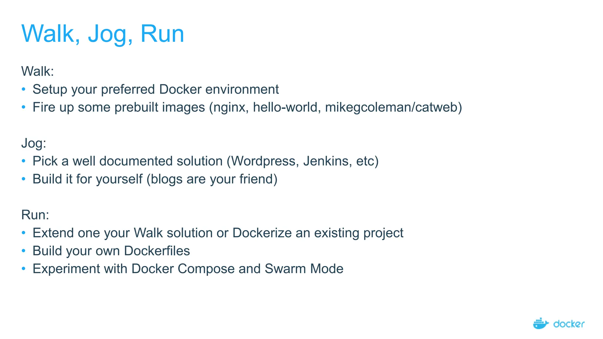 Walk, Jog, Run
Walk:
• Setup your preferred Docker environment
• Fire up some prebuilt images (nginx, hello-world, mikegcoleman/catweb)
Jog:
• Pick a well documented solution (Wordpress, Jenkins, etc)
• Build it for yourself (blogs are your friend)
Run:
• Extend one your Walk solution or Dockerize an existing project
• Build your own Dockerfiles
• Experiment with Docker Compose and Swarm Mode
 