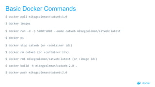 Basic Docker Commands
$ docker pull mikegcoleman/catweb:1.0
$ docker images
$ docker run –d –p 5000:5000 –-name catweb mikegcoleman/catweb:latest
$ docker ps
$ docker stop catweb (or <container id>)
$ docker rm catweb (or <container id>)
$ docker rmi mikegcoleman/catweb:latest (or <image id>)
$ docker build –t mikegcoleman/catweb:2.0 .
$ docker push mikegcoleman/catweb:2.0
 