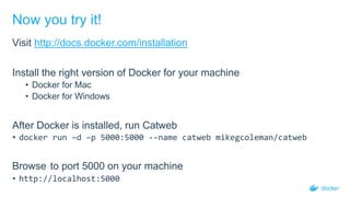 Now you try it!
Visit http://docs.docker.com/installation
Install the right version of Docker for your machine
• Docker for Mac
• Docker for Windows
After Docker is installed, run Catweb
• docker run –d –p 5000:5000 --name catweb mikegcoleman/catweb
Browse to port 5000 on your machine
• http://localhost:5000
 
